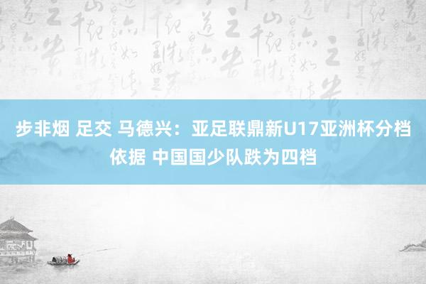 步非烟 足交 马德兴：亚足联鼎新U17亚洲杯分档依据 中国国少队跌为四档