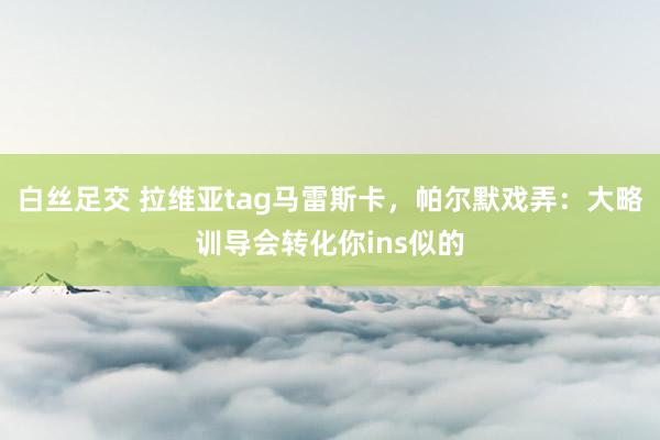 白丝足交 拉维亚tag马雷斯卡，帕尔默戏弄：大略训导会转化你ins似的