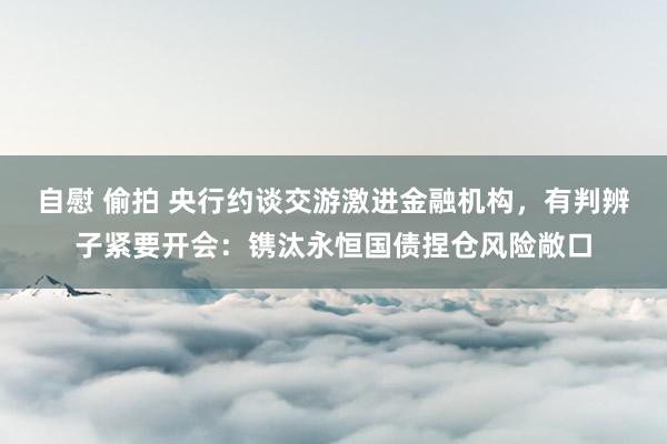 自慰 偷拍 央行约谈交游激进金融机构，有判辨子紧要开会：镌汰永恒国债捏仓风险敞口