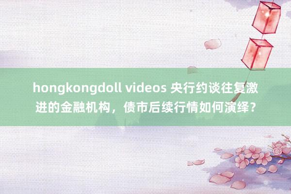 hongkongdoll videos 央行约谈往复激进的金融机构，债市后续行情如何演绎？