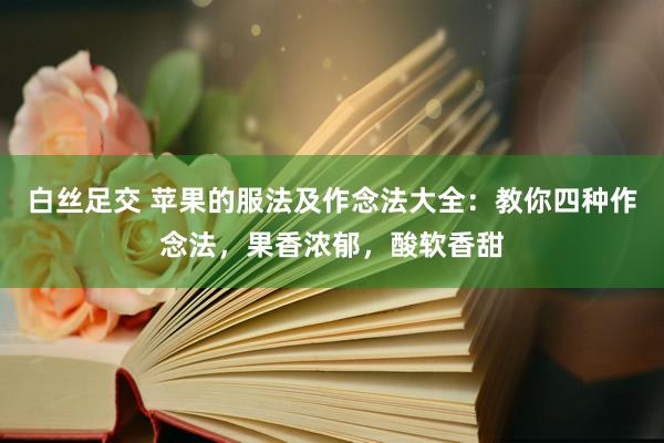 白丝足交 苹果的服法及作念法大全：教你四种作念法，果香浓郁，酸软香甜