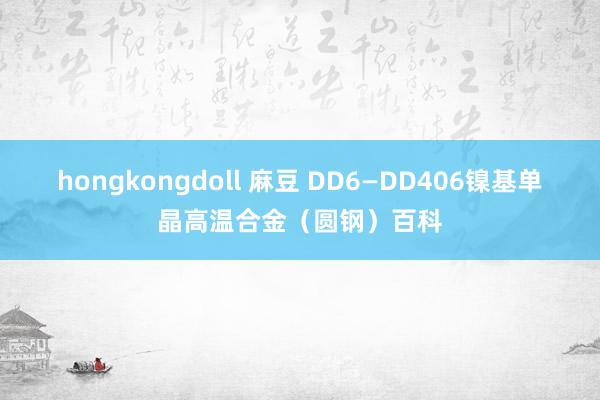 hongkongdoll 麻豆 DD6—DD406镍基单晶高温合金（圆钢）百科