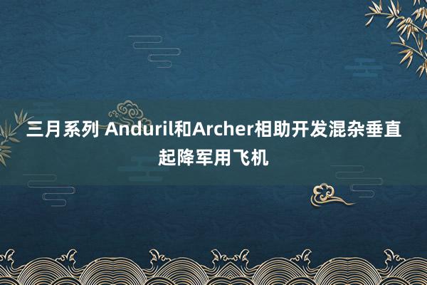 三月系列 Anduril和Archer相助开发混杂垂直起降军用飞机