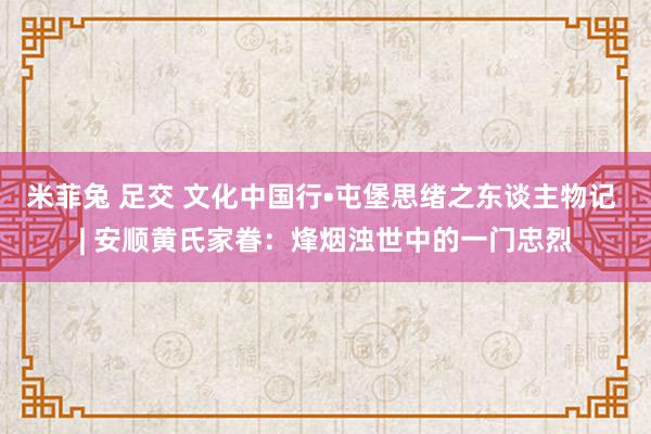 米菲兔 足交 文化中国行•屯堡思绪之东谈主物记 | 安顺黄氏家眷：烽烟浊世中的一门忠烈