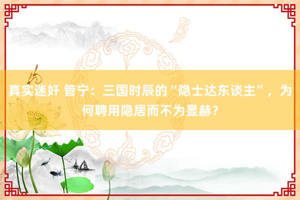 真实迷奸 管宁：三国时辰的“隐士达东谈主”，为何聘用隐居而不为显赫？