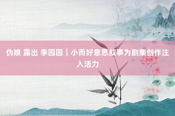 伪娘 露出 李园园｜小而好意思叙事为剧集创作注入活力