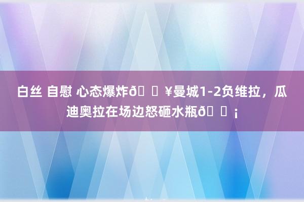 白丝 自慰 心态爆炸💥曼城1-2负维拉，瓜迪奥拉在场边怒砸水瓶😡