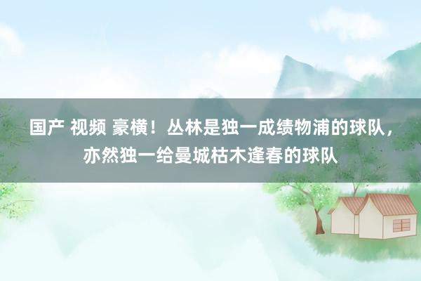 国产 视频 豪横！丛林是独一成绩物浦的球队，亦然独一给曼城枯木逢春的球队