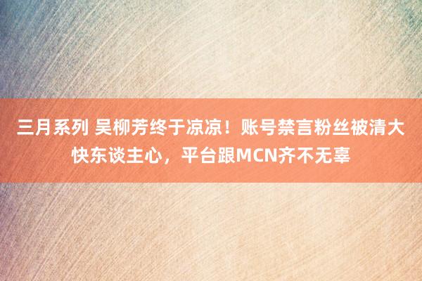 三月系列 吴柳芳终于凉凉！账号禁言粉丝被清大快东谈主心，平台跟MCN齐不无辜