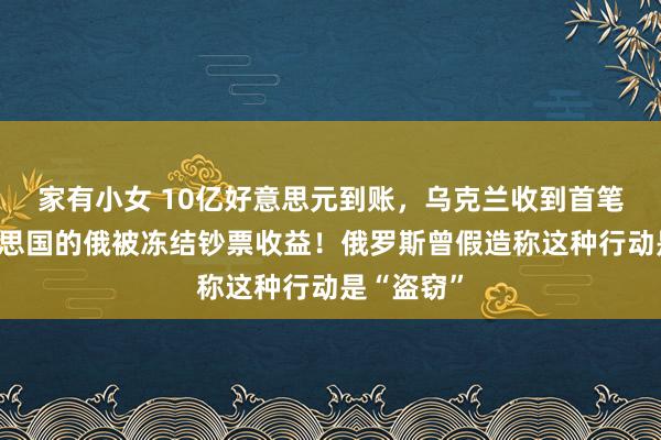 家有小女 10亿好意思元到账，乌克兰收到首笔来自好意思国的俄被冻结钞票收益！俄罗斯曾假造称这种行动是“盗窃”