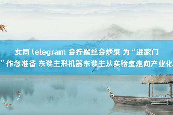 女同 telegram 会拧螺丝会炒菜 为“进家门”作念准备 东谈主形机器东谈主从实验室走向产业化