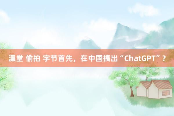 澡堂 偷拍 字节首先，在中国搞出“ChatGPT”？