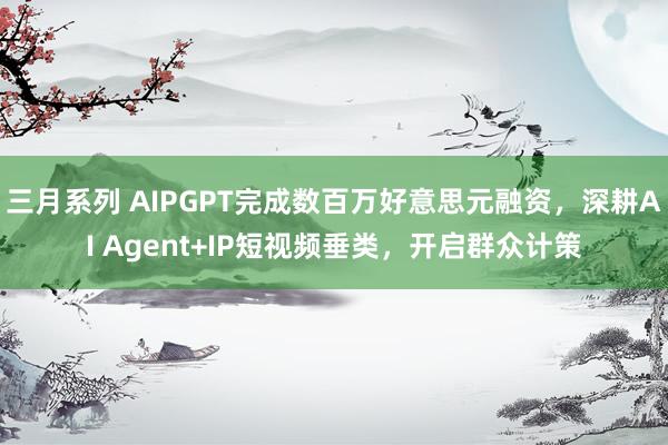 三月系列 AIPGPT完成数百万好意思元融资，深耕AI Agent+IP短视频垂类，开启群众计策