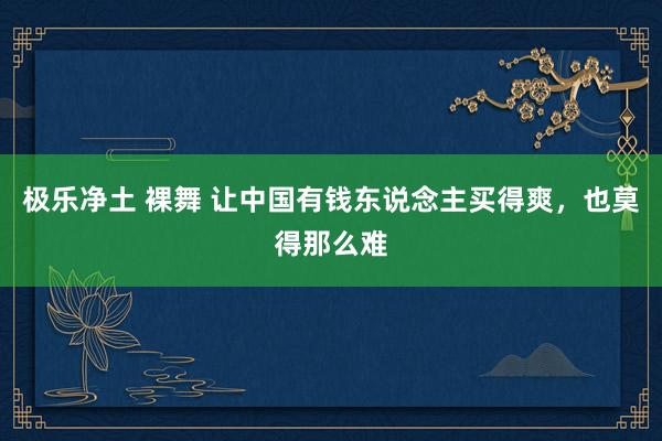 极乐净土 裸舞 让中国有钱东说念主买得爽，也莫得那么难