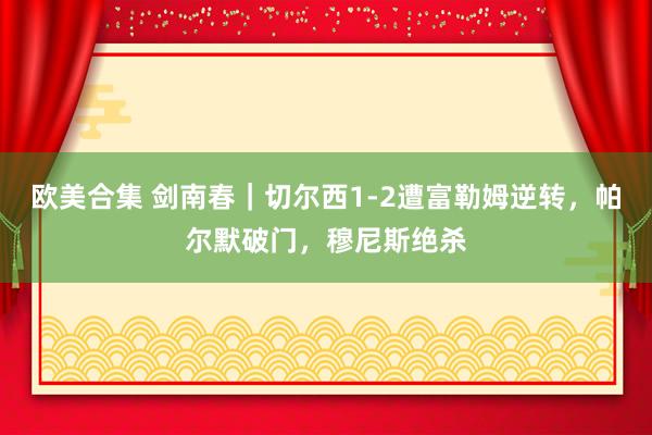 欧美合集 剑南春｜切尔西1-2遭富勒姆逆转，帕尔默破门，穆尼斯绝杀