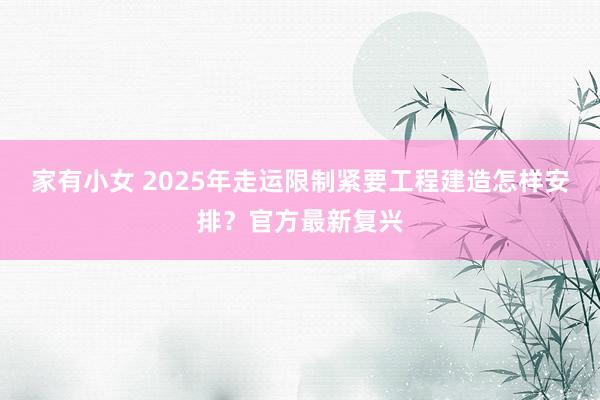 家有小女 2025年走运限制紧要工程建造怎样安排？官方最新复兴