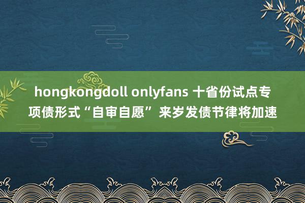 hongkongdoll onlyfans 十省份试点专项债形式“自审自愿” 来岁发债节律将加速