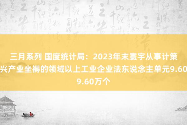 三月系列 国度统计局：2023年末寰宇从事计策性新兴产业坐褥的领域以上工业企业法东说念主单元9.60万个