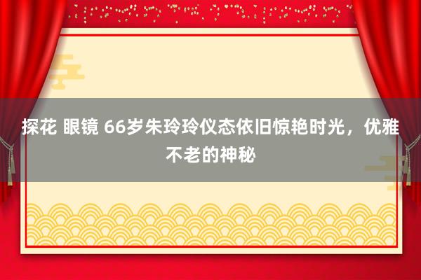 探花 眼镜 66岁朱玲玲仪态依旧惊艳时光，优雅不老的神秘