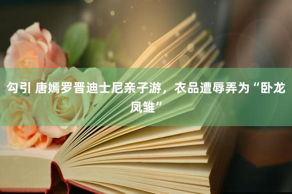 勾引 唐嫣罗晋迪士尼亲子游，衣品遭辱弄为“卧龙凤雏”