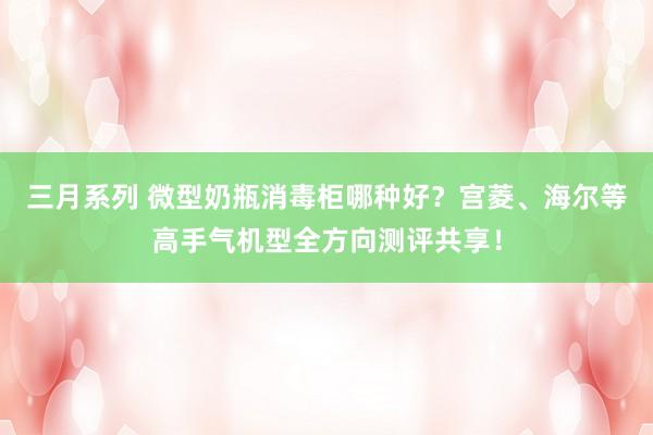 三月系列 微型奶瓶消毒柜哪种好？宫菱、海尔等高手气机型全方向测评共享！