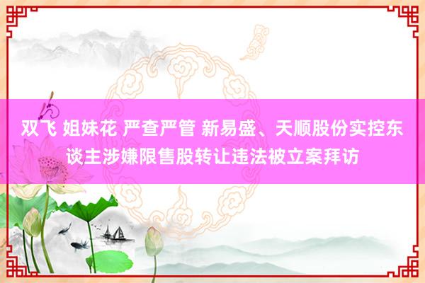 双飞 姐妹花 严查严管 新易盛、天顺股份实控东谈主涉嫌限售股转让违法被立案拜访