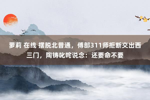 萝莉 在线 摆脱北普通，傅部311师拒断交出西三门，陶铸叱咤说念：还要命不要