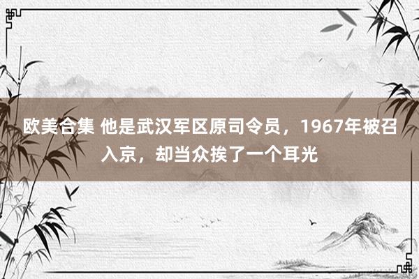 欧美合集 他是武汉军区原司令员，1967年被召入京，却当众挨了一个耳光