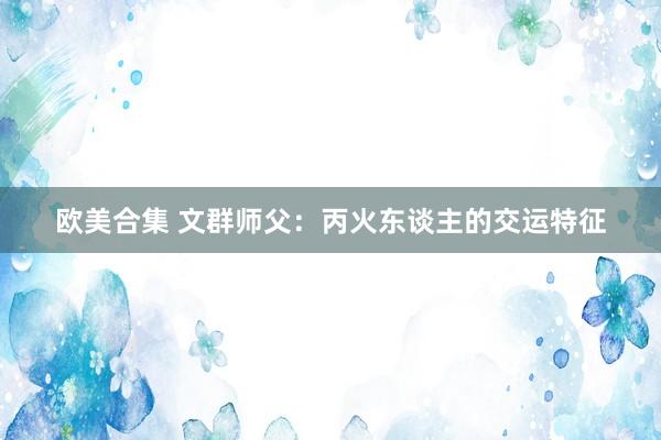 欧美合集 文群师父：丙火东谈主的交运特征