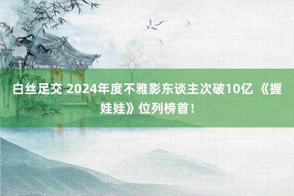 白丝足交 2024年度不雅影东谈主次破10亿 《握娃娃》位列榜首！