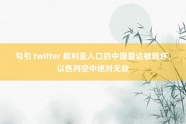 勾引 twitter 叙利亚入口的中国雷达被毁坏，以色列空中绝对无敌