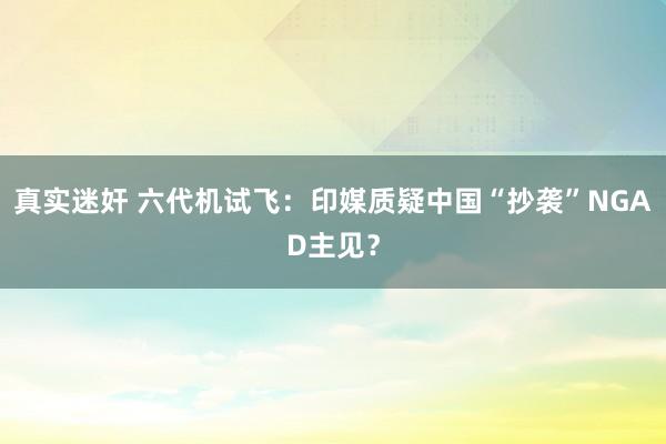 真实迷奸 六代机试飞：印媒质疑中国“抄袭”NGAD主见？