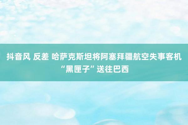 抖音风 反差 哈萨克斯坦将阿塞拜疆航空失事客机“黑匣子”送往巴西