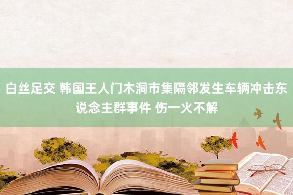 白丝足交 韩国王人门木洞市集隔邻发生车辆冲击东说念主群事件 伤一火不解