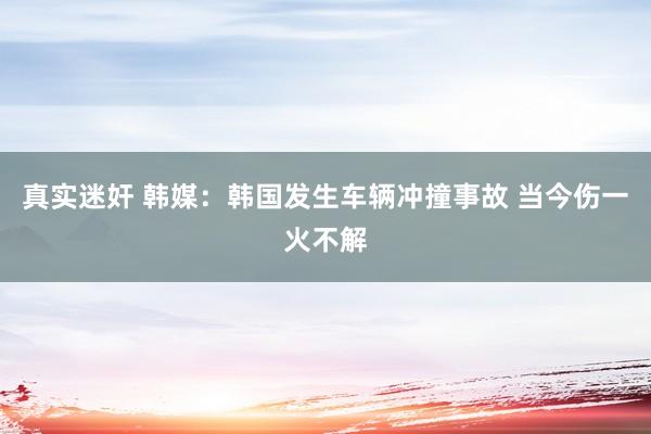 真实迷奸 韩媒：韩国发生车辆冲撞事故 当今伤一火不解