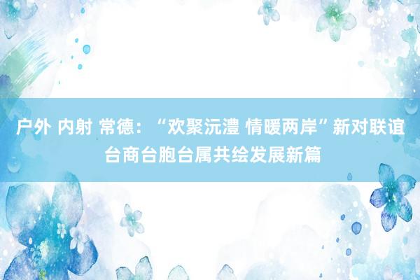 户外 内射 常德：“欢聚沅澧 情暖两岸”新对联谊 台商台胞台属共绘发展新篇