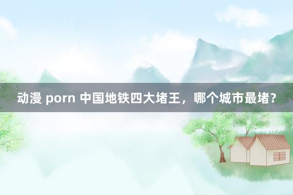 动漫 porn 中国地铁四大堵王，哪个城市最堵？