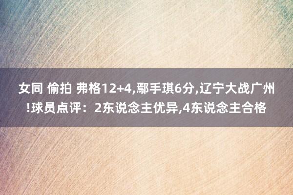 女同 偷拍 弗格12+4，鄢手琪6分，辽宁大战广州!球员点评：2东说念主优异，4东说念主合格