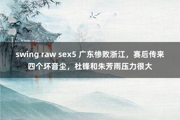 swing raw sex5 广东惨败浙江，赛后传来四个坏音尘，杜锋和朱芳雨压力很大