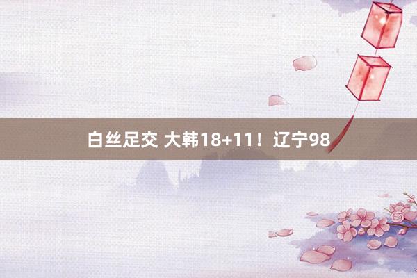 白丝足交 大韩18+11！辽宁98