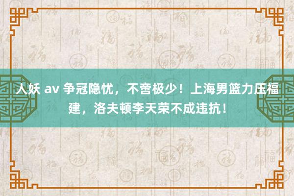 人妖 av 争冠隐忧，不啻极少！上海男篮力压福建，洛夫顿李天荣不成违抗！