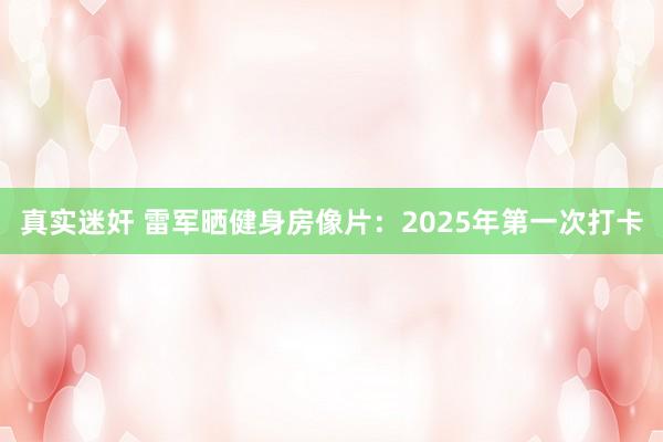 真实迷奸 雷军晒健身房像片：2025年第一次打卡