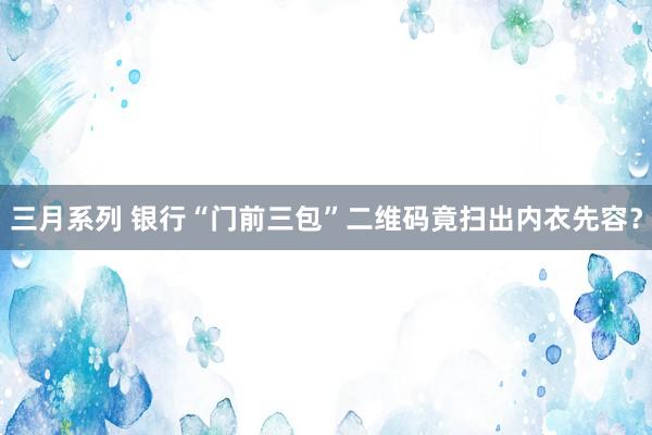 三月系列 银行“门前三包”二维码竟扫出内衣先容？