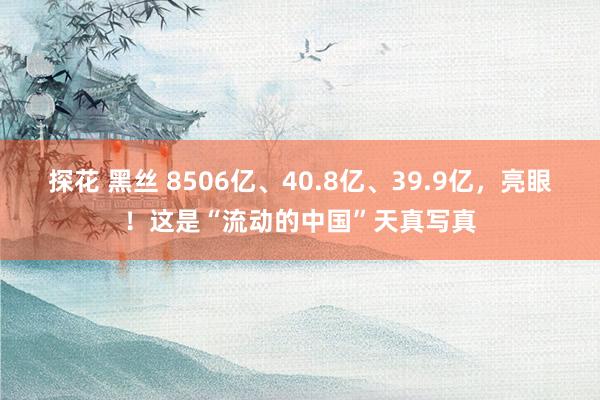 探花 黑丝 8506亿、40.8亿、39.9亿，亮眼！这是“流动的中国”天真写真