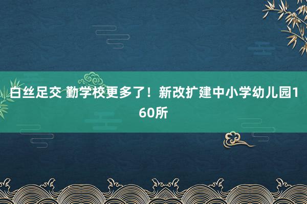 白丝足交 勤学校更多了！新改扩建中小学幼儿园160所