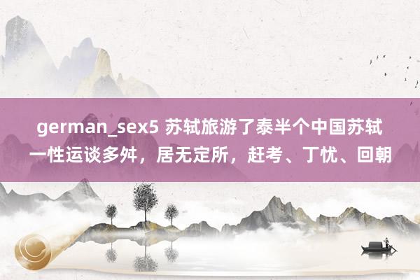 german_sex5 苏轼旅游了泰半个中国苏轼一性运谈多舛，居无定所，赶考、丁忧、回朝