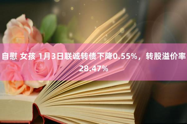 自慰 女孩 1月3日联诚转债下降0.55%，转股溢价率28.47%