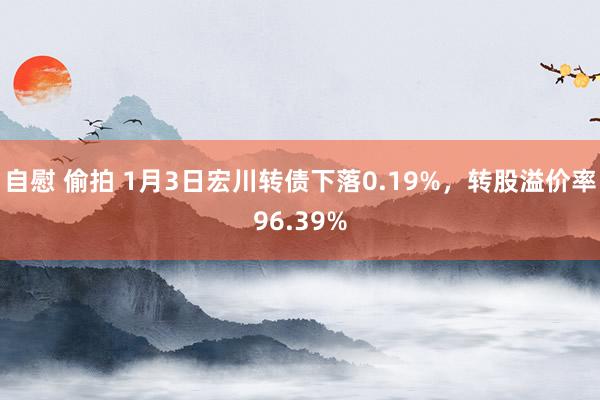 自慰 偷拍 1月3日宏川转债下落0.19%，转股溢价率96.39%