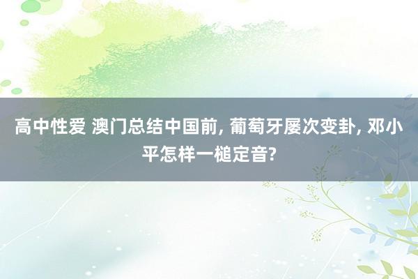 高中性爱 澳门总结中国前， 葡萄牙屡次变卦， 邓小平怎样一槌定音?