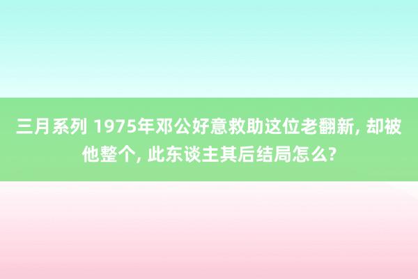 三月系列 1975年邓公好意救助这位老翻新， 却被他整个， 此东谈主其后结局怎么?